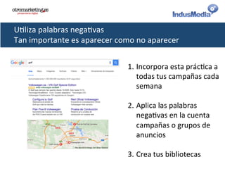U@liza	
  palabras	
  nega@vas	
  
Tan	
  importante	
  es	
  aparecer	
  como	
  no	
  aparecer	
  
1. Incorpora	
  esta	
  prác@ca	
  a	
  
todas	
  tus	
  campañas	
  cada	
  
semana	
  
2. Aplica	
  las	
  palabras	
  
nega@vas	
  en	
  la	
  cuenta	
  
campañas	
  o	
  grupos	
  de	
  
anuncios	
  
3. Crea	
  tus	
  bibliotecas	
  
 