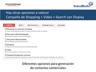 Hay	
  otras	
  opciones	
  a	
  valorar	
  
Campaña	
  de	
  Shopping	
  +	
  Video	
  +	
  Search	
  con	
  Display	
  
Diferentes	
  opciones	
  para	
  generación	
  
de	
  contactos	
  comerciales	
  
 