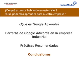 ¿Qué es Google Adwords?
Barreras de Google Adwords en la empresa
industrial
Prácticas Recomendadas
Conclusiones
¿De	
  qué	
  estamos	
  hablando	
  en	
  este	
  taller?	
  
¿Qué	
  podemos	
  aprender	
  para	
  nuestra	
  empresa?	
  
 