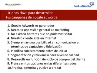 10	
  ideas	
  clave	
  para	
  desarrollar	
  
tus	
  campañas	
  de	
  google	
  adwords	
  
1. Google	
  Adwords	
  es	
  para	
  todos	
  
2. Necesita	
  una	
  visión	
  general	
  de	
  marke@ng	
  
3. No	
  existen	
  barreras	
  que	
  no	
  podamos	
  saltar	
  
4. Nuestro	
  cliente	
  está	
  en	
  Internet	
  
5. Siempre	
  hay	
  una	
  posibilidad	
  en	
  comunicación	
  en	
  
términos	
  de	
  captación	
  o	
  ﬁdelización	
  
6. Planiﬁca	
  correctamente	
  antes	
  de	
  iniciar	
  
7. Segmentación	
  y	
  relevancia	
  para	
  nivel	
  de	
  calidad	
  
8. Desarrolla	
  en	
  función	
  del	
  ciclo	
  de	
  compra	
  del	
  cliente	
  
9. Piensa	
  en	
  tus	
  opciones	
  en	
  las	
  diferentes	
  redes	
  
10. Prueba,	
  op@miza	
  y	
  vuelve	
  a	
  probar	
  
 