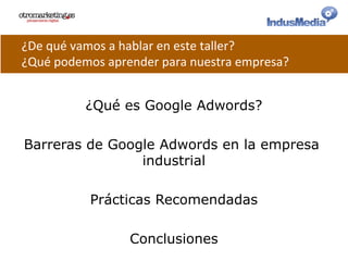 ¿Qué es Google Adwords?
Barreras de Google Adwords en la empresa
industrial
Prácticas Recomendadas
Conclusiones
¿De	
  qué	
  vamos	
  a	
  hablar	
  en	
  este	
  taller?	
  
¿Qué	
  podemos	
  aprender	
  para	
  nuestra	
  empresa?	
  
 