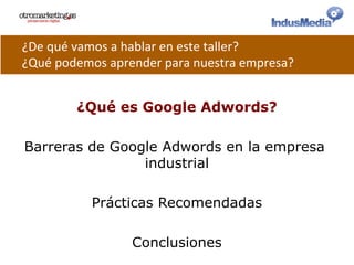 ¿Qué es Google Adwords?
Barreras de Google Adwords en la empresa
industrial
Prácticas Recomendadas
Conclusiones
¿De	
  qué	
  vamos	
  a	
  hablar	
  en	
  este	
  taller?	
  
¿Qué	
  podemos	
  aprender	
  para	
  nuestra	
  empresa?	
  
 