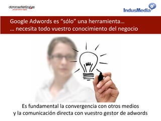 Google	
  Adwords	
  es	
  “sólo”	
  una	
  herramienta…	
  
…	
  necesita	
  todo	
  vuestro	
  conocimiento	
  del	
  negocio	
  
Es	
  fundamental	
  la	
  convergencia	
  con	
  otros	
  medios	
  
y	
  la	
  comunicación	
  directa	
  con	
  vuestro	
  gestor	
  de	
  adwords	
  
 