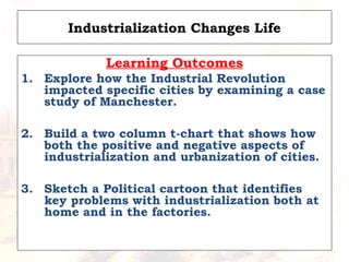 Industrialization Changes Life
Learning Outcomes
1. Explore how the Industrial Revolution
impacted specific cities by examining a case
study of Manchester.
2. Build a two column t-chart that shows how
both the positive and negative aspects of
industrialization and urbanization of cities.
3. Sketch a Political cartoon that identifies
key problems with industrialization both at
home and in the factories.
 