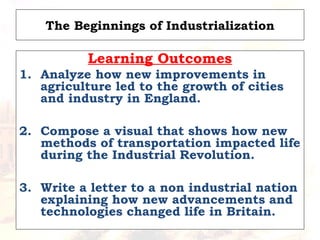 The Beginnings of Industrialization
Learning Outcomes
1. Analyze how new improvements in
agriculture led to the growth of cities
and industry in England.
2. Compose a visual that shows how new
methods of transportation impacted life
during the Industrial Revolution.
3. Write a letter to a non industrial nation
explaining how new advancements and
technologies changed life in Britain.
 