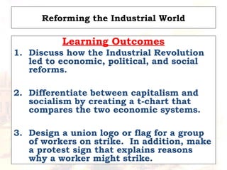 Reforming the Industrial World
Learning Outcomes
1. Discuss how the Industrial Revolution
led to economic, political, and social
reforms.
2. Differentiate between capitalism and
socialism by creating a t-chart that
compares the two economic systems.
3. Design a union logo or flag for a group
of workers on strike. In addition, make
a protest sign that explains reasons
why a worker might strike.
 