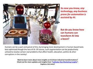 Want to learn more about more insights on AI driven industrial transformations?
Check out for more updates and insights from “Subhakar Rao Marketing Insights”.
Explore a lot more!
Humans can be a part and parcel of this, by bringing more development in human-based tasks
best optimized though the lens of AI. Of course, such augmentation can be productively
utilized to resolve certain real problems that affect health, education, politics & other
corruptions in the society!
So now you know, any
technology, any business
prone for automation is
assisted by AI.
But do you know how
can humans can
transform AI into
a boon?
 