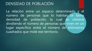 DENSIDAD DE POBLACIÓN
La relación entre un espacio determinado y el
número de personas que lo habitan se llama
densidad de población, la cual se obtiene
dividiendo el número de personas que viven en un
lugar específico entre el número de kilómetros
cuadrados que mide ese territorio.
 