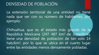 DENSIDAD DE POBLACIÓN
La extensión territorial de una entidad no tiene
nada que ver con su número de habitantes, por
ejemplo:
Chihuahua, que es el estado más grande de la
República Mexicana (247 487 km2 de superficie),
tiene una densidad de población de tan solo 14
hab/km2, por lo que se ubica en el cuarto lugar
entre las entidades menos densamente pobladas.
 