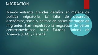MIGRACIÓN
México enfrenta grandes desafíos en materia de
política migratoria. La falta de desarrollo
económico, social y político de países de origen de
migrantes, han impulsado la migración de países
centroamericanos hacia Estados Unidos de
América (EUA) y Canadá.
 
