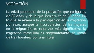 MIGRACIÓN
La edad promedio de la población que emigra es
de 26 años, y de la que inmigra es de 28 años. En
lo que se refiere a la participación en la migración
por sexo, aunque la incorporación de las mujeres
en la migración, es cada vez más significativa, la
migración masculina es preponderante, en razón
de tres hombres por una mujer.
 