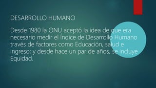 DESARROLLO HUMANO
Desde 1980 la ONU aceptó la idea de que era
necesario medir el Índice de Desarrollo Humano
través de factores como Educación, salud e
ingreso; y desde hace un par de años, se incluye
Equidad.
 