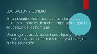 EDUCACION Y GÉNERO
En sociedades machistas, la educación de las
mujeres siempre es de menor importancia que la
educación de los hombres.
Una mujer educada tiene menos hijos y tienen
menos riesgos de enfermar y morir y a la vez, de
recibir educación.
 