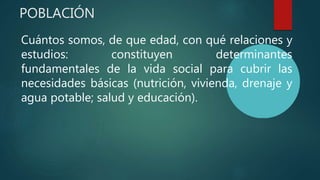 POBLACIÓN
Cuántos somos, de que edad, con qué relaciones y
estudios: constituyen determinantes
fundamentales de la vida social para cubrir las
necesidades básicas (nutrición, vivienda, drenaje y
agua potable; salud y educación).
 