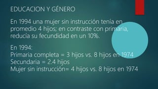 EDUCACION Y GÉNERO
En 1994 una mujer sin instrucción tenía en
promedio 4 hijos; en contraste con primaria,
reducía su fecundidad en un 10%.
En 1994:
Primaria completa = 3 hijos vs. 8 hijos en 1974
Secundaria = 2.4 hijos
Mujer sin instrucción= 4 hijos vs. 8 hijos en 1974
 