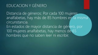 EDUCACION Y GÉNERO
Distancia de géneros: Por cada 100 mujeres
analfabetas, hay más de 85 hombres en la misma
circunstancia.
En estados de mayor distancia de género, por
100 mujeres analfabetas, hay menos de 65
hombres que no saben leer ni escribir.
 