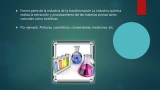  Forma parte de la industria de la transformación La industria química
realiza la extracción y procesamiento de las materias primas tanto
naturales como sintéticas.
 Por ejemplo :Pinturas, cosméticos, conservantes, medicinas, etc.
 