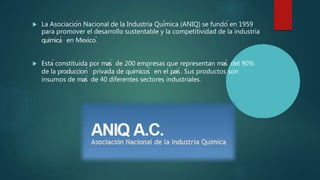  La Asociación Nacional de la Industria Química (ANIQ) se fundó en 1959
para promover el desarrollo sustentable y la competitividad de la industria
quimicá en Mexico.́
 Está constituida por maś de 200 empresas que representan maś del 90%
de la produccioń privada de quimicoś en el paiś . Sus productos son
insumos de maś de 40 diferentes sectores industriales.
 