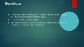Beneficios
 • Inversiones Intensivas en Capital, no volátiles y de largo plazo • Destina
importantes recursos al desarrollo tecnológico
  2-3 % a ventas • Genera empleos
 De alta especialización y nivel educacional Intensivo en las etapas de
construcción Tiene un efecto multiplicador
 