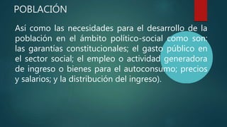 POBLACIÓN
Así como las necesidades para el desarrollo de la
población en el ámbito político-social como son:
las garantías constitucionales; el gasto público en
el sector social; el empleo o actividad generadora
de ingreso o bienes para el autoconsumo; precios
y salarios; y la distribución del ingreso).
 