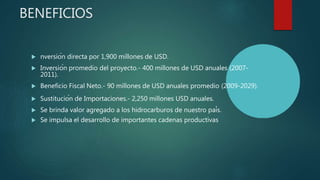 BENEFICIOS
 nversión directa por 1,900 millones de USD.
 Inversión promedio del proyecto.- 400 millones de USD anuales (2007-
2011).
 Beneficio Fiscal Neto.- 90 millones de USD anuales promedio (2009-2029).
 Sustitución de Importaciones.- 2,250 millones USD anuales.
 Se brinda valor agregado a los hidrocarburos de nuestro país.
 Se impulsa el desarrollo de importantes cadenas productivas
 