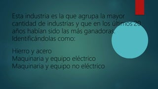 Esta industria es la que agrupa la mayor
cantidad de industrias y que en los últimos 20
años habían sido las más ganadoras.
Identificándolas como:
Hierro y acero
Maquinaria y equipo eléctrico
Maquinaria y equipo no eléctrico
 