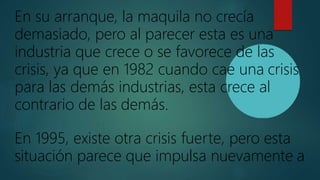 En su arranque, la maquila no crecía
demasiado, pero al parecer esta es una
industria que crece o se favorece de las
crisis, ya que en 1982 cuando cae una crisis
para las demás industrias, esta crece al
contrario de las demás.
En 1995, existe otra crisis fuerte, pero esta
situación parece que impulsa nuevamente a
 