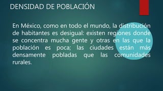 DENSIDAD DE POBLACIÓN
En México, como en todo el mundo, la distribución
de habitantes es desigual: existen regiones donde
se concentra mucha gente y otras en las que la
población es poca; las ciudades están más
densamente pobladas que las comunidades
rurales.
 