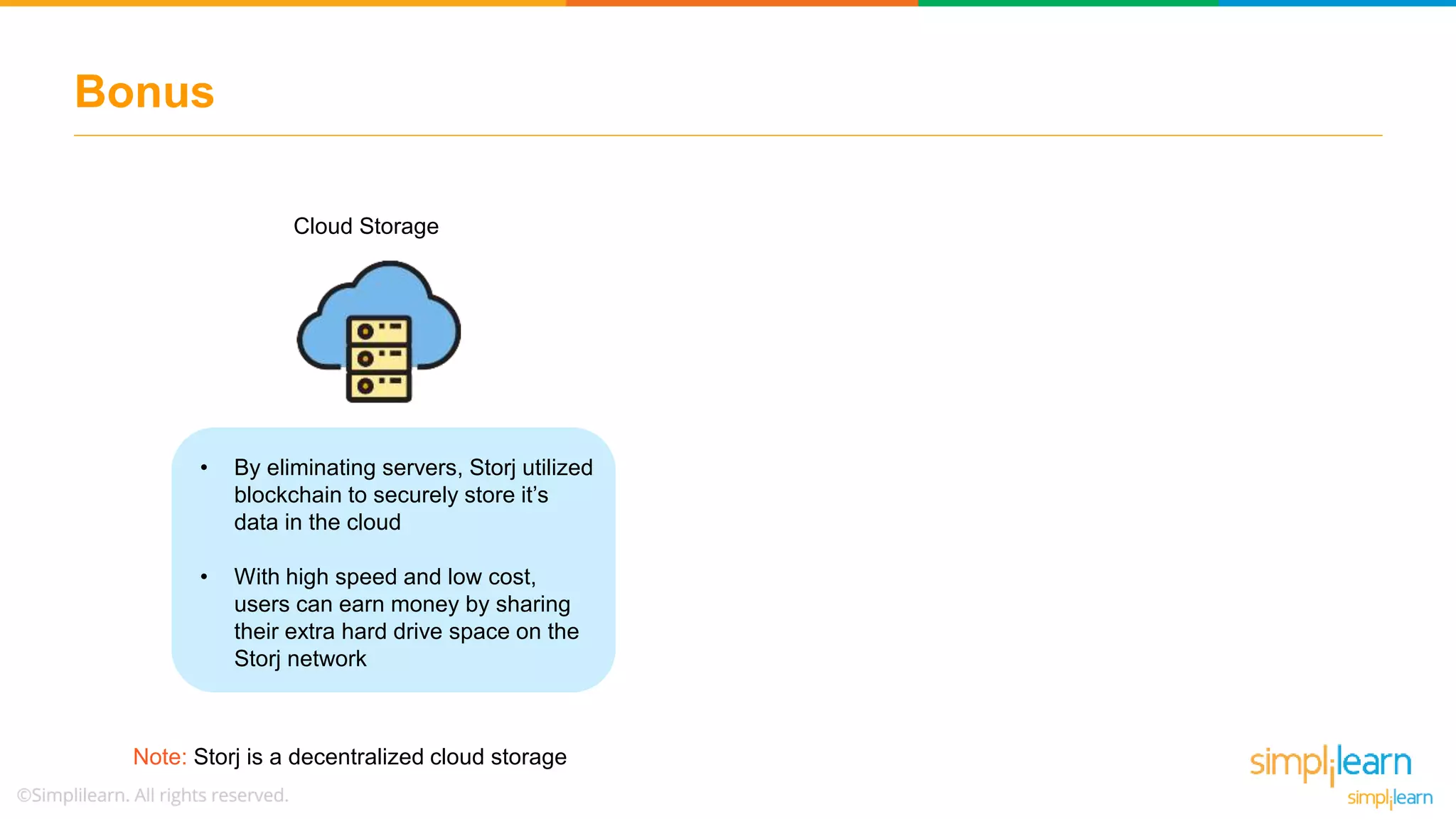 Bonus
Note: Storj is a decentralized cloud storage
Cloud Storage
• By eliminating servers, Storj utilized
blockchain to securely store it’s
data in the cloud
• With high speed and low cost,
users can earn money by sharing
their extra hard drive space on the
Storj network
 
