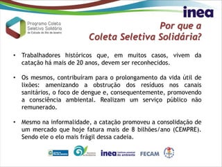 Por que a
Coleta Seletiva Solidária?
• Trabalhadores históricos que, em muitos casos, vivem da
catação há mais de 20 anos, devem ser reconhecidos.
• Os mesmos, contribuíram para o prolongamento da vida útil de
lixões: amenizando a obstrução dos resíduos nos canais
sanitários, o foco de dengue e, consequentemente, promovendo
a consciência ambiental. Realizam um serviço público não
remunerado.
• Mesmo na informalidade, a catação promoveu a consolidação de
um mercado que hoje fatura mais de 8 bilhões/ano (CEMPRE).
Sendo ele o elo mais frágil dessa cadeia.
 