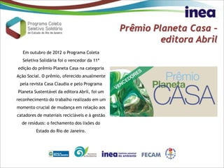 Prêmio Planeta Casa –
editora Abril
Em outubro de 2012 o Programa Coleta
Seletiva Solidária foi o vencedor da 11ª
edição do prêmio Planeta Casa na categoria
Ação Social. O prêmio, oferecido anualmente
pela revista Casa Claudia e pelo Programa
Planeta Sustentável da editora Abril, foi um
reconhecimento do trabalho realizado em um
momento crucial de mudança em relação aos
catadores de materiais recicláveis e à gestão
de resíduos: o fechamento dos lixões do
Estado do Rio de Janeiro.
 