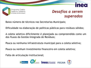 Desafios a serem
superados
Baixo número de técnicos nas Secretarias Municipais;
Dificuldade na elaboração de políticas públicas para resíduos sólidos;
A coleta seletiva dificilmente é planejada ou compreendida como um
dos fluxos da Gestão Integrada de Resíduos;
Pouca ou nenhuma infraestrututa municipal para a coleta seletiva;
Pouco ou nenhum investimento financeiro em coleta seletiva;
Falta de articulação institucional;
 