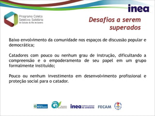 Desafios a serem
superados
Baixo envolvimento da comunidade nos espaços de discussão popular e
democrática;
Catadores com pouco ou nenhum grau de instrução, dificultando a
compreensão e o empoderamento de seu papel em um grupo
formalmente instituído;
Pouco ou nenhum investimento em desenvolvimento profissional e
proteção social para o catador.
 