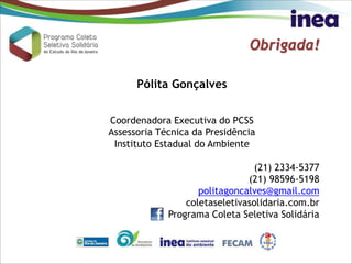 Obrigada!
Pólita Gonçalves
Coordenadora Executiva do PCSS
Assessoria Técnica da Presidência
Instituto Estadual do Ambiente
(21) 2334-5377
(21) 98596-5198
politagoncalves@gmail.com
coletaseletivasolidaria.com.br
Programa Coleta Seletiva Solidária
 