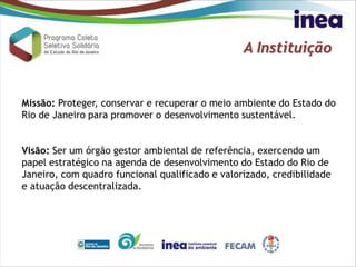 A Instituição
Missão: Proteger, conservar e recuperar o meio ambiente do Estado do
Rio de Janeiro para promover o desenvolvimento sustentável.
Visão: Ser um órgão gestor ambiental de referência, exercendo um
papel estratégico na agenda de desenvolvimento do Estado do Rio de
Janeiro, com quadro funcional qualificado e valorizado, credibilidade
e atuação descentralizada.
 