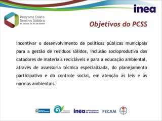Objetivos do PCSS
Incentivar o desenvolvimento de políticas públicas municipais
para a gestão de resíduos sólidos, inclusão socioprodutiva dos
catadores de materiais recicláveis e para a educação ambiental,
através de assessoria técnica especializada, do planejamento
participativo e do controle social, em atenção às leis e às
normas ambientais.
 