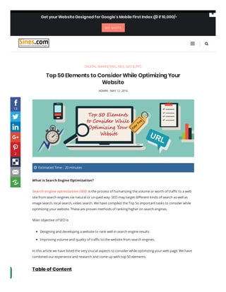 DIGITAL MARKETING, SEO, SEO & PPC
Top 50 Elements to Consider While Optimizing Your
Website
ADMIN - MAY 12, 2016
 Estimated Time :  20 minutes
What is Search Engine Optimization?
Search engine optimization (SEO) is the process of humanizing the volume or worth of tra c to a web
site from search engines via natural or un-paid way. SEO may target di erent kinds of search as well as
image search, local search, video search. We have compiled the Top 5o important tasks to consider while
optimizing your website. These are proven methods of ranking higher on search engines.
Main objective of SEO is
In this article we have listed the very crucial aspects to consider while optimizing your web page. We have
combined our experience and research and come up with top 50 elements.
Table of Content

Designing and developing a website to rank well in search engine results
Improving volume and quality of tra c to the website from search engines.

Get your Website Designed for Google’s Mobile First Index @ ₹ 10,000/-
GET QUOTE









13
2
 