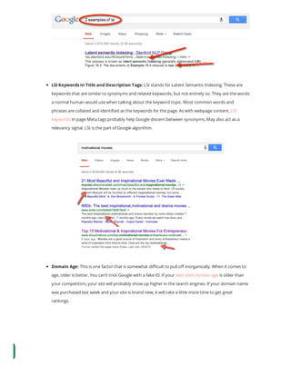 LSI Keywords in Title and Description Tags: LSI stands for Latent Semantic Indexing. These are
keywords that are similar to synonyms and related keywords, but not entirely so. They are the words
a normal human would use when talking about the keyword topic. Most common words and
phrases are collated and identi ed as the keywords for the page. As with webpage content, LSI
keywords in page Meta tags probably help Google discern between synonyms, May also act as a
relevancy signal. LSI is the part of Google algorithm.
Domain Age: This is one factor that is somewhat di cult to pull o inorganically. When it comes to
age, older is better. You can’t trick Google with a fake ID. If your web site’s domain age is older than
your competitors, your site will probably show up higher in the search engines. If your domain name
was purchased last week and your site is brand new, it will take a little more time to get great
rankings.
 