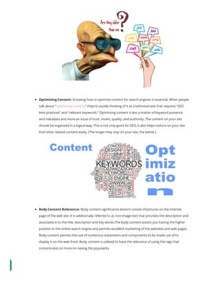 Optimizing Content: Knowing how to optimize content for search engines is essential. When people
talk about “optimizing content,” they’re usually thinking of it as a technical task that requires “SEO
best practices” and “relevant keywords.” Optimizing content is less a matter of keyword presence
and metadata and more an issue of trust, intent, quality, and authority. The content on your site
should be organized in a logical way. This is not only good for SEO, it also helps visitors on your site
nd other related content easily. (The longer they stay on your site, the better.)
Body Content Relevance: Body content signi cance doesn’t consist of pictures on the internet
page of the web site. It is additionally referred to as non-image text that provides the description and
associates it to the title, description and key words.The body content assists you having the higher
position in the online search engine and permits excellent marketing of the websites and web pages.
Body content permits the use of numerous statements and components to be made use of to
display it on the web front. Body content is utilized to have the relevance of using the tags that
concentrates on more on raising the popularity 
 