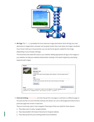 Alt Tags: The Alt tag is probably the most important image optimization factor Alt tags are a text
alternative to images when a browser can’t properly render them. Even when the image is rendered,
if you hover it with your mouse pointer, you can see the alt tag text created for that image
(depending on your browser settings).
The alt attribute also adds SEO value to your website. Adding appropriate alt tags to the images on
your website can help your website achieve better rankings in the search engines by associating
keywords with images.
Internal Linking: Internal links are links that go from one page on a domain to a di erent page on
the same domain. it’s one of the few methods site owners can use to tell Google (and visitors) that a
particular page that content is important.
They are commonly used in main navigation.These type of links are useful for three reasons:
    They allow users to easily  navigate website.
    They help establish information hierarchy for the given website.
    They help spread link juice (ranking power) around websites.
 
