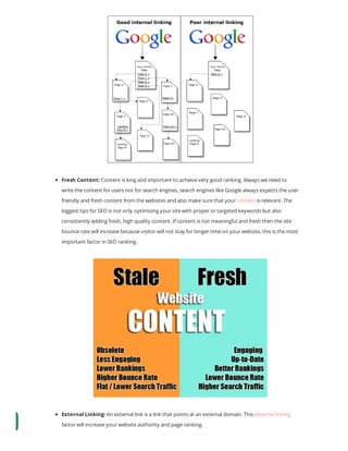 Fresh Content: Content is king and important to achieve very good ranking. Always we need to
write the content for users not for search engines, search engines like Google always expects the user
friendly and fresh content from the websites and also make sure that your content is relevant. The
biggest tips for SEO is not only optimizing your site with proper or targeted keywords but also
consistently adding fresh, high quality content. If content is not meaningful and fresh then the site
bounce rate will increase because visitor will not stay for longer time on your website, this is the most
important factor in SEO ranking.
External Linking: An external link is a link that points at an external domain. This external linking
factor will increase your website authority and page ranking.
 