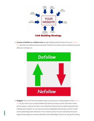 Number of dofollow vs. nofollow Links: Google o cially stated that they don’t count nofollow
links (link with rel=nofollow attribute attached). Therefore the number of your do follow links should
a ect your rankings too.
Blogging: This is one of the most powerful ways to promote your company/website online. Write a
blog of your own for your company/website and add lots of unique content. Be precise in what
you’re trying to convey for the users in your blog entry and promote your blog in blog directories
and blog search engines. You can also promote your blog/website by posting comments in other
service-related blogs which allow links in the comments section that are crawl able by the search
engines (these blogs are commonly identi ed as Do-Follow Blogs). If you’re not very good at writing
 