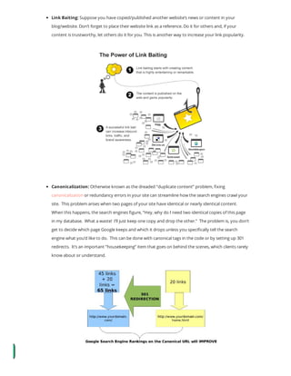 Link Baiting: Suppose you have copied/published another website’s news or content in your
blog/website. Don’t forget to place their website link as a reference. Do it for others and, if your
content is trustworthy, let others do it for you. This is another way to increase your link popularity.
Canonicalization: Otherwise known as the dreaded “duplicate content” problem, xing
canonicalization or redundancy errors in your site can streamline how the search engines crawl your
site.  This problem arises when two pages of your site have identical or nearly identical content. 
When this happens, the search engines gure, “Hey, why do I need two identical copies of this page
in my database.  What a waste!  I’ll just keep one copy and drop the other.”  The problem is, you don’t
get to decide which page Google keeps and which it drops unless you speci cally tell the search
engine what you’d like to do.  This can be done with canonical tags in the code or by setting up 301
redirects.  It’s an important “housekeeping” item that goes on behind the scenes, which clients rarely
know about or understand.
 