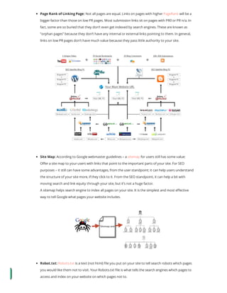 Page Rank of Linking Page: Not all pages are equal. Links on pages with higher PageRank will be a
bigger factor than those on low PR pages. Most submission links sit on pages with PR0 or PR n/a. In
fact, some are so buried that they don’t even get indexed by search engines. These are known as
“orphan pages” because they don’t have any internal or external links pointing to them. In general,
links on low PR pages don’t have much value because they pass little authority to your site.
Site Map: According to Google webmaster guidelines – a sitemap for users still has some value:
O er a site map to your users with links that point to the important parts of your site. For SEO
purposes – it still can have some advantages, from the user standpoint; it can help users understand
the structure of your site more, if they click to it. From the SEO standpoint, it can help a bit with
moving search and link equity through your site, but it’s not a huge factor.
A sitemap helps search engine to index all pages on your site. It is the simplest and most e ective
way to tell Google what pages your website includes.
Robot.txt: Robots.txt is a text (not html) le you put on your site to tell search robots which pages
you would like them not to visit. Your Robots.txt le is what tells the search engines which pages to
access and index on your website on which pages not to.
 