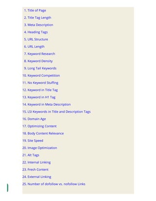 1. Title of Page
2. Title Tag Length
3. Meta Description
4. Heading Tags
5. URL Structure
6. URL Length
7. Keyword Research
8. Keyword Density
9. Long Tail Keywords
10. Keyword Competition
11. No Keyword Stu ng
12. Keyword in Title Tag
13. Keyword in H1 Tag
14. Keyword in Meta Description
15. LSI Keywords in Title and Description Tags
16. Domain Age
17. Optimizing Content
18. Body Content Relevance
19. Site Speed
20. Image Optimization
21. Alt Tags
22. Internal Linking
23. Fresh Content
24. External Linking
25. Number of dofollow vs. nofollow Links
 