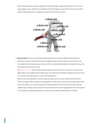 There are some reasons why you might want to block a page using the Robots.txt le. First, if you
have a page on your site which is a duplicate of another page, you don’t want the robots to index it
because that would result in duplicate content which can hurt your SEO.
Bounce Rate: Bounce rate is the percentage of visitors that open a website and leave before
spending an amount of time that is deemed signi cant by the search engine. A back button click
immediately after landing on your site by a visitor is considered by Google as disinterest for your site
and therefore a bad search result.
The Google Analytics (GA) tracking software keeps track of this bounce rate for you. Time and time
again, Matt Cutts, Google’s head of Web spam, has adamantly denied that Google uses bounce rates,
or any other GA derived metric, in their ranking algorithms.
Bounce rate is very big factor, In my thinking, but many just don’t look towards factors like this,
which can hugely e ect a website. A very high Bounce rate means, Visitors are not getting what they
want (not always, but in most cases) and are leaving website to nd more content, which also be
called as Pogo sticking, if those visitors click on other search results in Google. Indirectly, We may lose
our authority as Google will consider our content as worthless and will take down ranking.
 