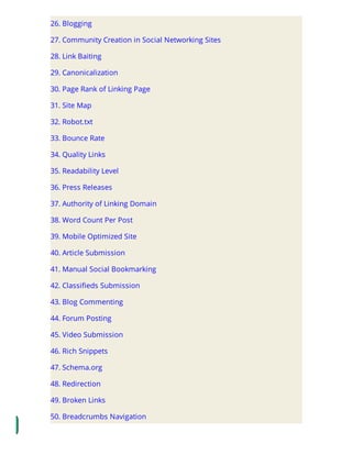 26. Blogging
27. Community Creation in Social Networking Sites
28. Link Baiting
29. Canonicalization
30. Page Rank of Linking Page
31. Site Map
32. Robot.txt
33. Bounce Rate
34. Quality Links
35. Readability Level
36. Press Releases
37. Authority of Linking Domain
38. Word Count Per Post
39. Mobile Optimized Site
40. Article Submission
41. Manual Social Bookmarking
42. Classi eds Submission
43. Blog Commenting
44. Forum Posting
45. Video Submission
46. Rich Snippets
47. Schema.org
48. Redirection
49. Broken Links
50. Breadcrumbs Navigation
 