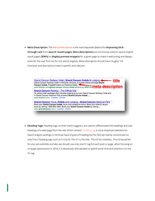  
 
 
 
 
Meta Description: The Meta description is the most important feature for improving click–
through rate from search results pages. Meta descriptions are commonly used on search engine
result pages (SERPs) to display preview snippets for a given page so make it welcoming and always
write for the user rst not for the search engines. Meta description should have roughly 155
character and descriptive, make it speci c and relevant.
Heading Tags: Heading tags, as their name suggests, are used to di erentiate the headings and sub-
headings of a web page from the rest of the content. Heading tag is most important element for
search engine rankings, in html we have 6 types of heading but for SEO we mainly concentrate on
only rst 3 heading tags such as h1,h2,h3. The H1 is the title.  The H2 for subtitles.  The H3 would be
for any sub-subtitles and also we should use only one h1 tag for each post or page. when focusing on
on-page optimization in 2016, it is absolutely still valuable to spend some time and attention on the
H1 tag.
 