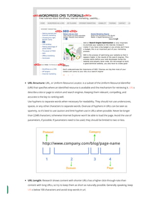 URL Structure: URL, or Uniform Resource Locator, is a subset of the Uniform Resource Identi er
(URI) that speci es where an identi ed resource is available and the mechanism for retrieving it. URLs
describe a site or page to visitors and search engines. Keeping them relevant, compelling, and
accurate is the key to ranking well.
Use hyphens to separate words when necessary for readability. They should not use underscores,
spaces, or any other characters to separate words. Overuse of hyphens in URLs can be seen as
spammy, so it’s best to use caution and limit hyphen use in URLs when possible. Never be longer
than 2,048 characters; otherwise Internet Explorer won’t be able to load the page. Avoid the use of
parameters, if possible. If parameters need to be used, they should be limited to two or less.
URL Length: Research shows content with shorter URLs has a higher click-through-rate than
content with long URLs, so try to keep them as short as naturally possible. Generally speaking, keep
URLs below 100 characters and avoid stop words in url.
 