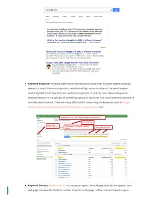 Keyword Research: Keyword is the word or phrases that users enter in search engine. Keyword
research is one of the most important, valuable and high return activities in the search engine
marketing eld. To achieve best seo results it is important to pick the most relevant keywords.
Keyword research is the process of identifying a group of keywords that have handsome amount of
monthly search volume. There are many SEO tools for researching the keywords such as Google
keyword planner, ubersugest, SEmrush, keyword tool.io, buzzsumo,etc.
Keyword Density: Keyword density is the percentage of times a keyword or phrase appears on a
web page compared to the total number of words on the page. In the context of search engine
 